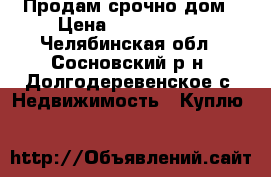  Продам срочно дом › Цена ­ 3 250 000 - Челябинская обл., Сосновский р-н, Долгодеревенское с. Недвижимость » Куплю   